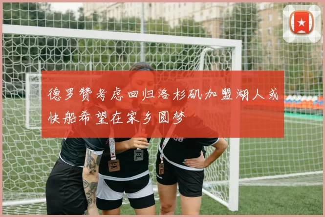 德罗赞考虑回归洛杉矶加盟湖人或快船希望在家乡圆梦