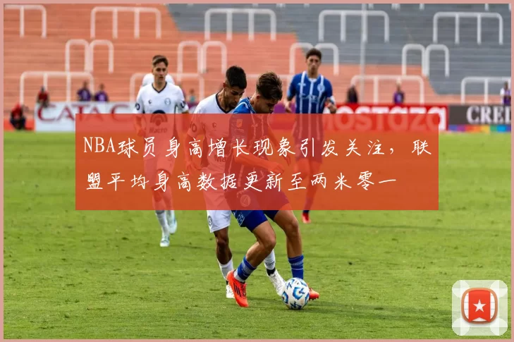 NBA球员身高增长现象引发关注，联盟平均身高数据更新至两米零一