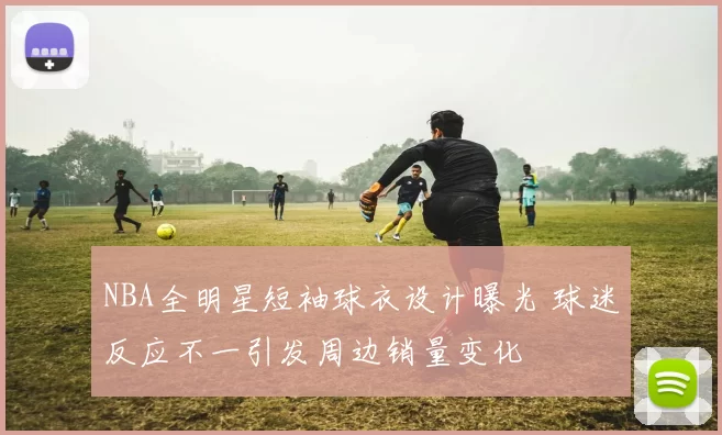 NBA全明星短袖球衣设计曝光 球迷反应不一引发周边销量变化