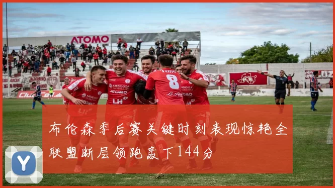 布伦森季后赛关键时刻表现惊艳全联盟断层领跑轰下144分
