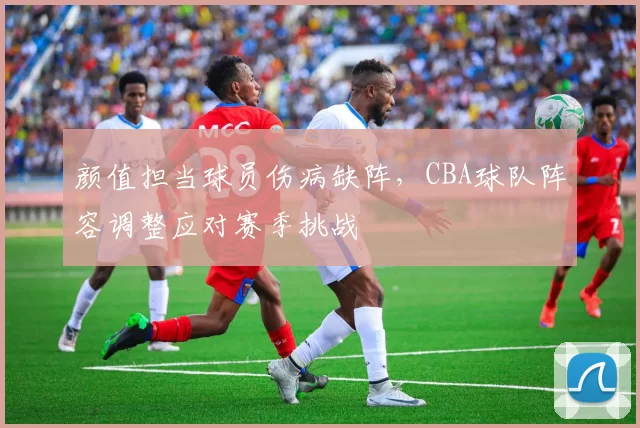 颜值担当球员伤病缺阵，CBA球队阵容调整应对赛季挑战