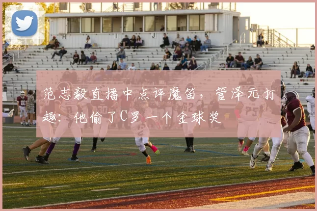 范志毅直播中点评魔笛，管泽元打趣：他偷了C罗一个金球奖