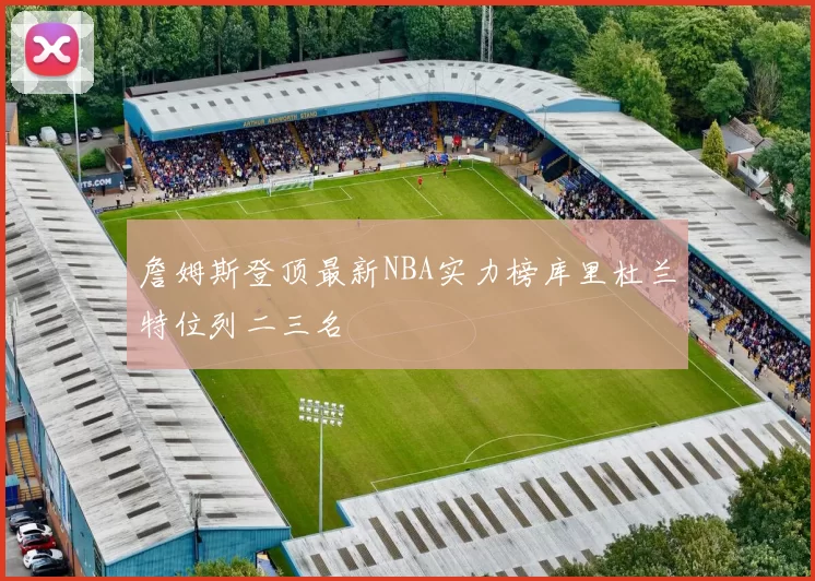 詹姆斯登顶最新NBA实力榜库里杜兰特位列二三名