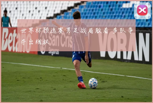 世界杯预选赛男足战局胶着 多队争夺出线权