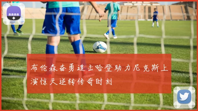 布伦森奋勇追击哈登助力尼克斯上演惊天逆转传奇时刻