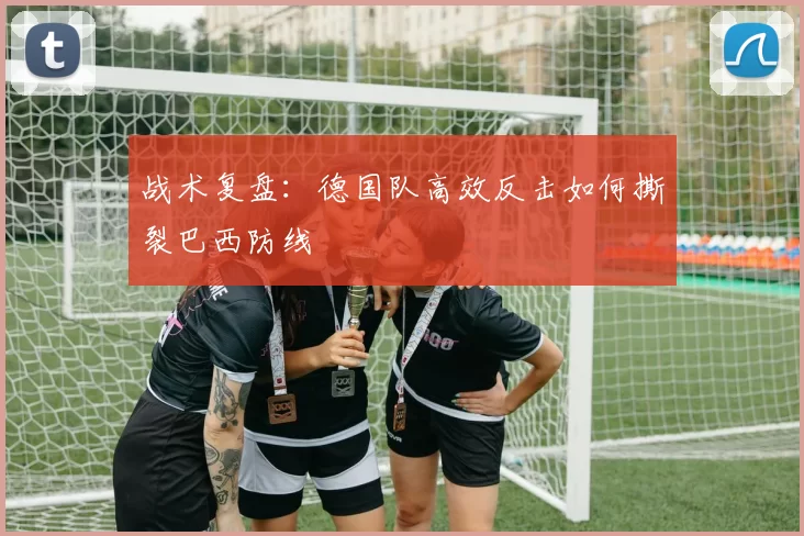战术复盘：德国队高效反击如何撕裂巴西防线