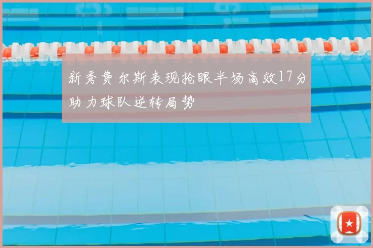 新秀费尔斯表现抢眼半场高效17分助力球队逆转局势