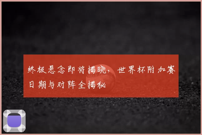 终极悬念即将揭晓，世界杯附加赛日期与对阵全揭秘