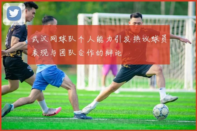 武汉网球队个人能力引发热议球员表现与团队合作的辩论