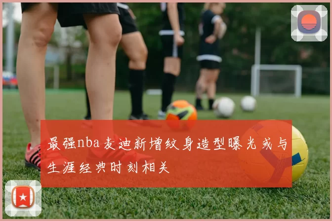 最强nba麦迪新增纹身造型曝光或与生涯经典时刻相关