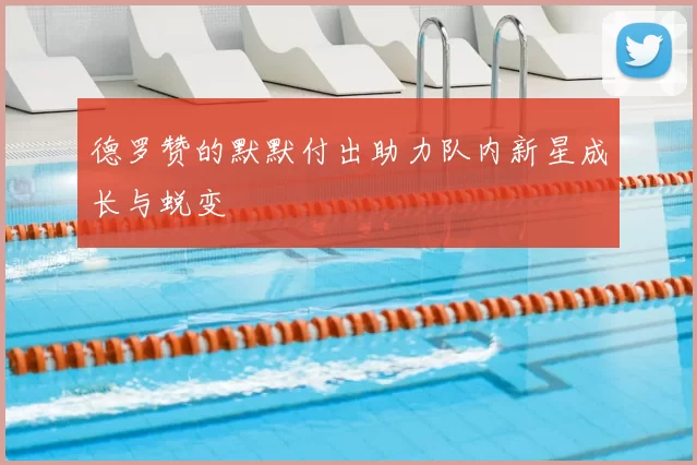 德罗赞的默默付出助力队内新星成长与蜕变