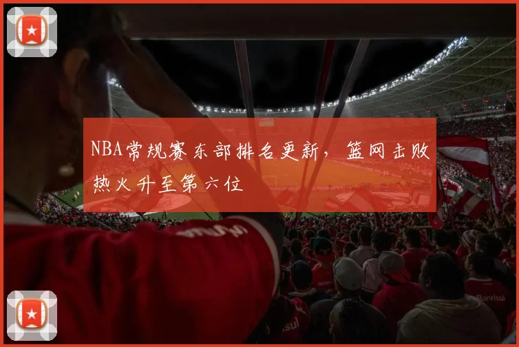 NBA常规赛东部排名更新，篮网击败热火升至第六位