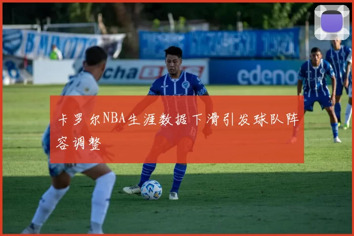 卡罗尔NBA生涯数据下滑引发球队阵容调整