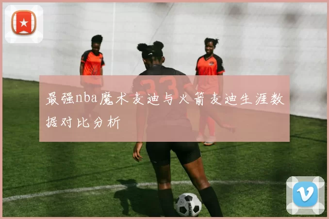 最强nba魔术麦迪与火箭麦迪生涯数据对比分析