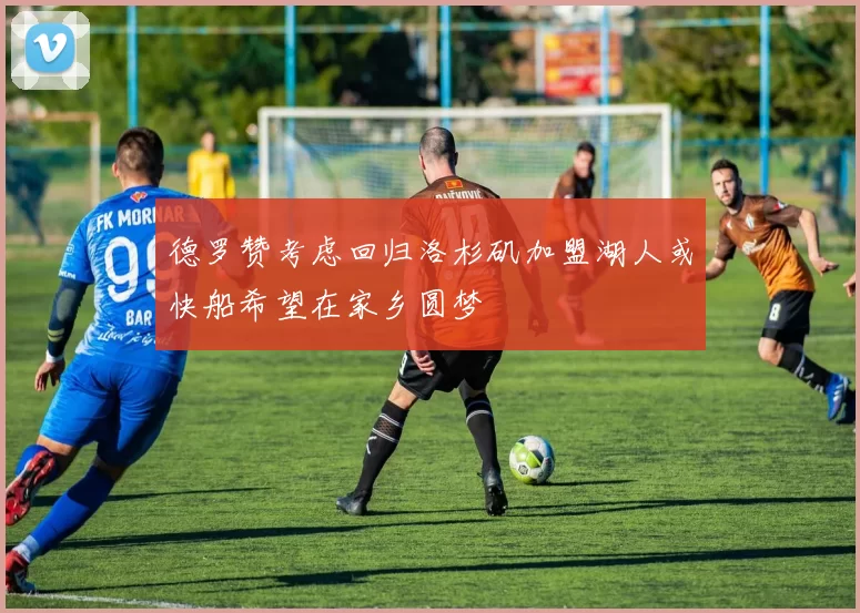 德罗赞考虑回归洛杉矶加盟湖人或快船希望在家乡圆梦