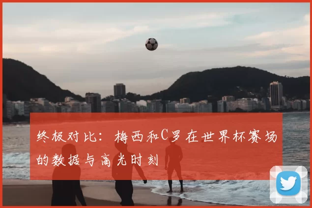 终极对比：梅西和C罗在世界杯赛场的数据与高光时刻