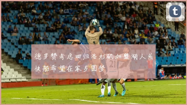 德罗赞考虑回归洛杉矶加盟湖人或快船希望在家乡圆梦