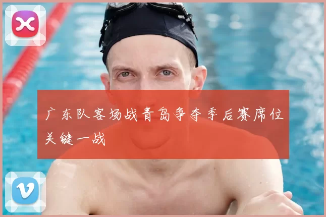 广东队客场战青岛争夺季后赛席位关键一战