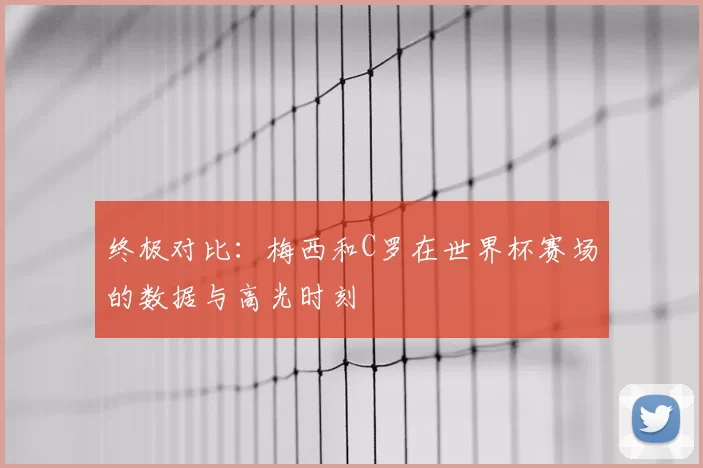 终极对比：梅西和C罗在世界杯赛场的数据与高光时刻