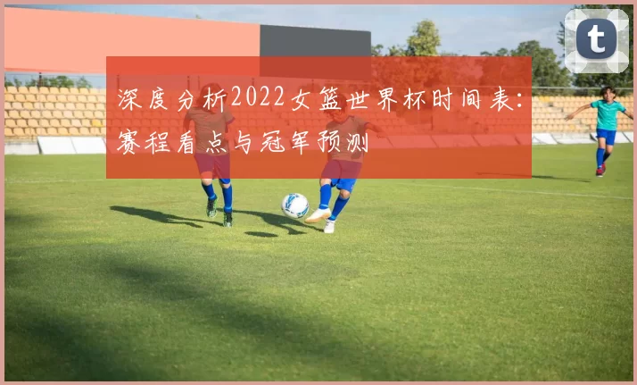 深度分析2022女篮世界杯时间表：赛程看点与冠军预测