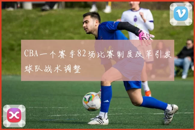 CBA一个赛季82场比赛制度改革引发球队战术调整