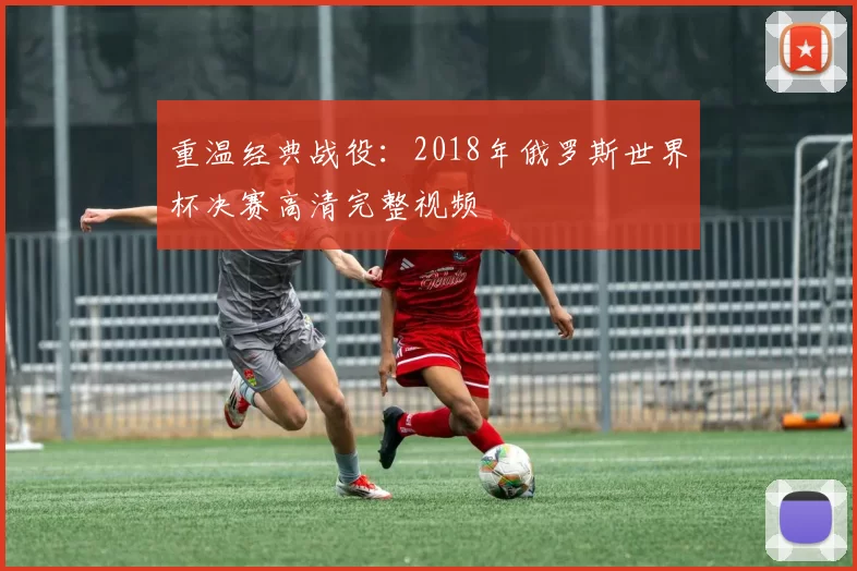 重温经典战役：2018年俄罗斯世界杯决赛高清完整视频