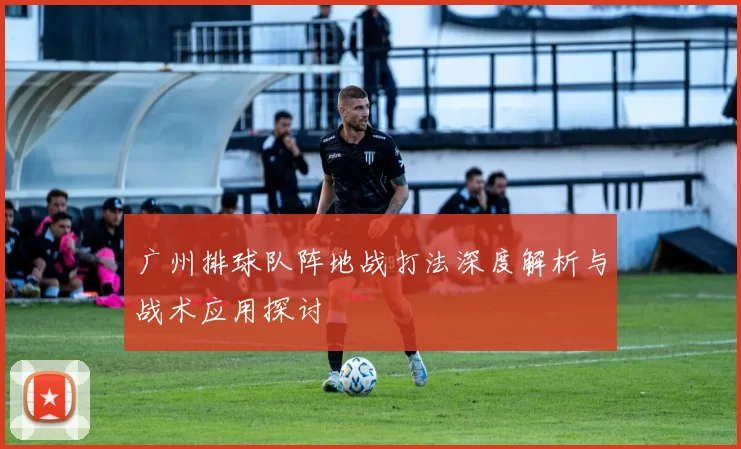 广州排球队阵地战打法深度解析与战术应用探讨