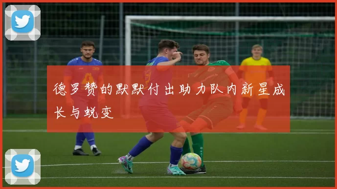 德罗赞的默默付出助力队内新星成长与蜕变