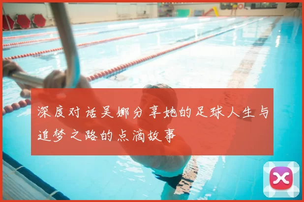 深度对话吴娜分享她的足球人生与追梦之路的点滴故事