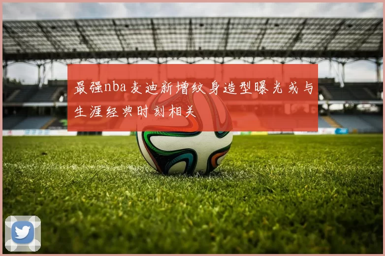 最强nba麦迪新增纹身造型曝光或与生涯经典时刻相关