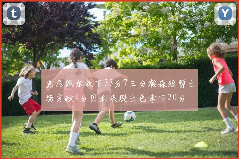 克尼佩尔砍下33分7三分瀚森短暂出场贡献4分贝利表现出色拿下20分