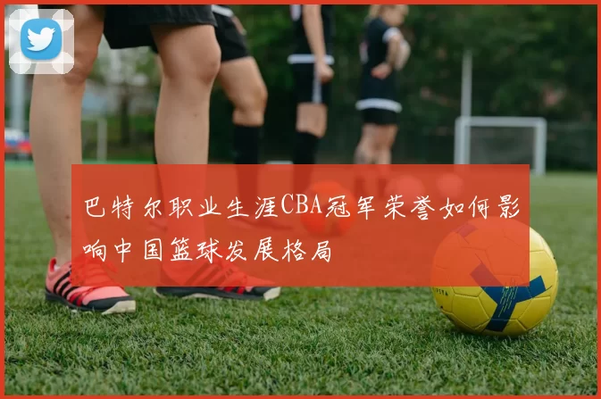 巴特尔职业生涯CBA冠军荣誉如何影响中国篮球发展格局