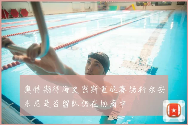 奥特期待海史密斯重返赛场科尔安东尼是否留队仍在协商中