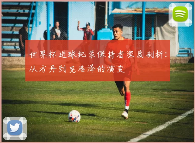 世界杯进球纪录保持者深度剖析：从方丹到克洛泽的演变