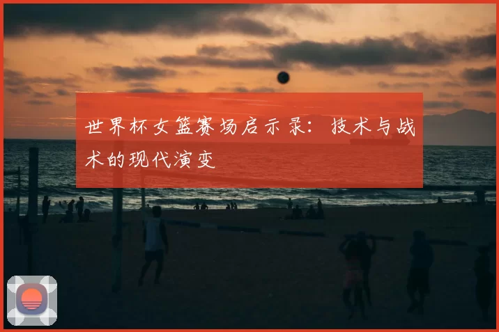 世界杯女篮赛场启示录：技术与战术的现代演变
