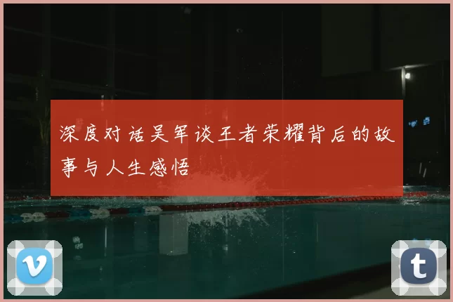 深度对话吴军谈王者荣耀背后的故事与人生感悟
