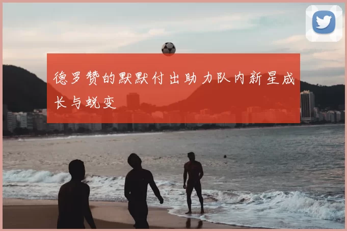 德罗赞的默默付出助力队内新星成长与蜕变