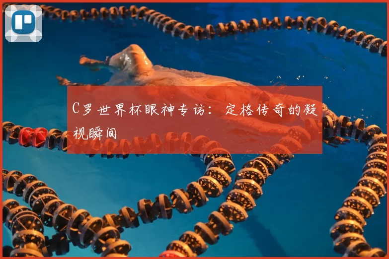 C罗世界杯眼神专访：定格传奇的凝视瞬间