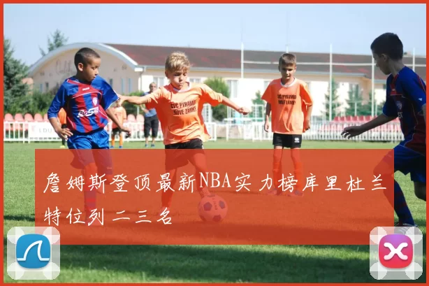 詹姆斯登顶最新NBA实力榜库里杜兰特位列二三名