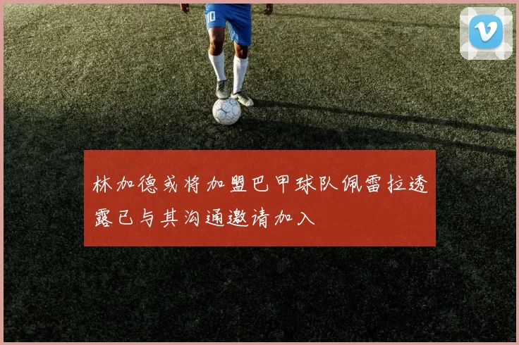 林加德或将加盟巴甲球队佩雷拉透露已与其沟通邀请加入