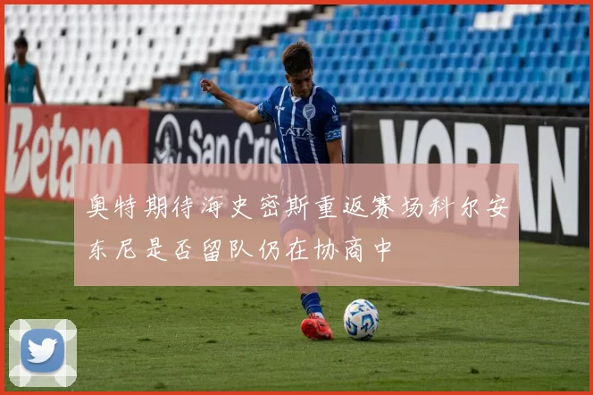 奥特期待海史密斯重返赛场科尔安东尼是否留队仍在协商中