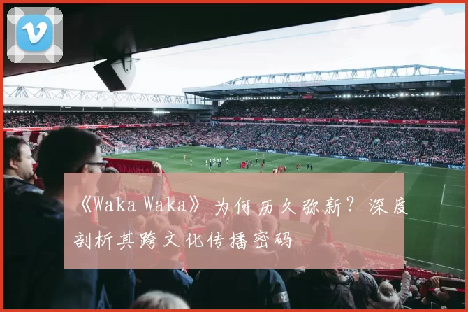 《Waka Waka》为何历久弥新?深度剖析其跨文化传播密码