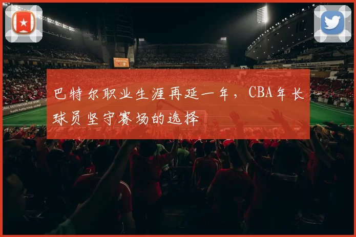 巴特尔职业生涯再延一年，CBA年长球员坚守赛场的选择