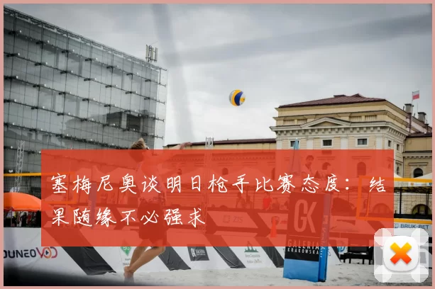 塞梅尼奥谈明日枪手比赛态度：结果随缘不必强求