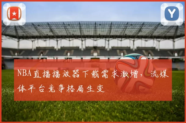 NBA直播播放器下载需求激增,流媒体平台竞争格局生变