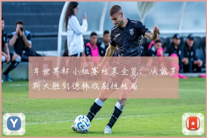 年世界杯小组赛结果全览：从俄罗斯大胜到德韩戏剧性结局