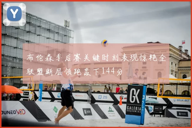 布伦森季后赛关键时刻表现惊艳全联盟断层领跑轰下144分