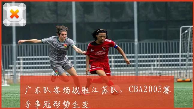 广东队客场战胜江苏队,CBA2005赛季争冠形势生变