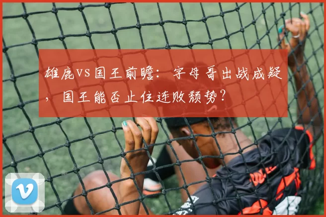 雄鹿vs国王前瞻：字母哥出战成疑，国王能否止住连败颓势？
