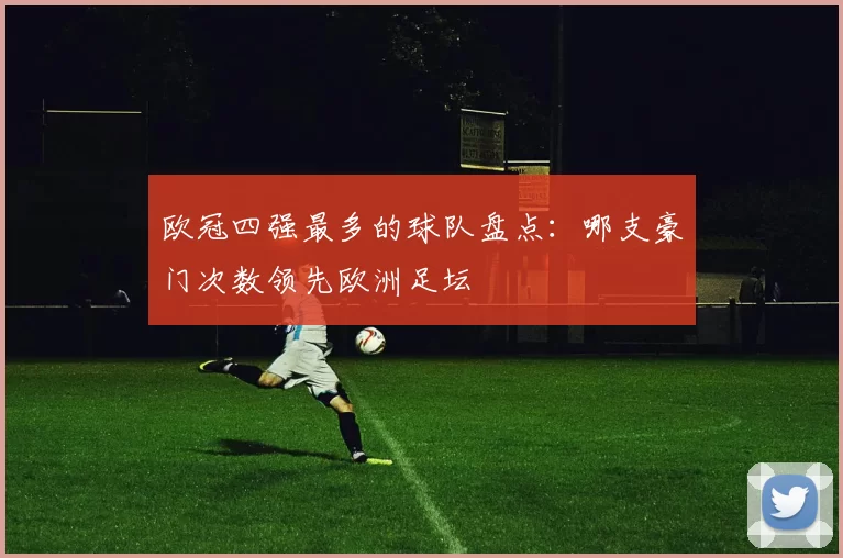 欧冠四强最多的球队盘点:哪支豪门次数领先欧洲足坛
